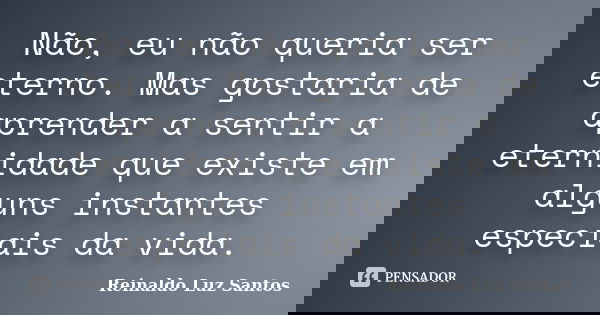 Não, eu não queria ser eterno. Mas gostaria de aprender a sentir a eternidade que existe em alguns instantes especiais da vida.... Frase de Reinaldo Luz Santos.