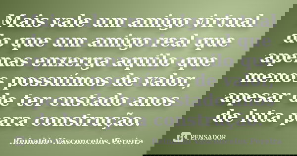 Mais vale um amigo virtual do que um amigo real que apenas enxerga aquilo que menos possuímos de valor, apesar de ter custado anos de luta para construção.... Frase de Reinaldo Vasconcelos Pereira.