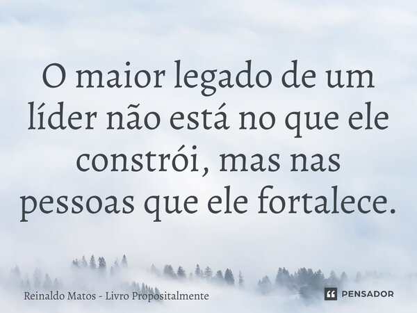 O maior legado de um líder não está no que ele constrói, mas nas pessoas que ele fortalece.... Frase de Reinaldo Matos - Livro Propositalmente.