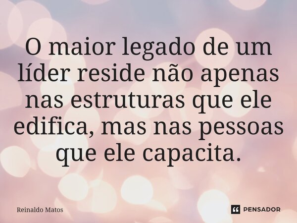 O maior legado de um líder reside não apenas nas estruturas que ele edifica, mas nas pessoas que ele capacita.... Frase de Reinaldo Matos.
