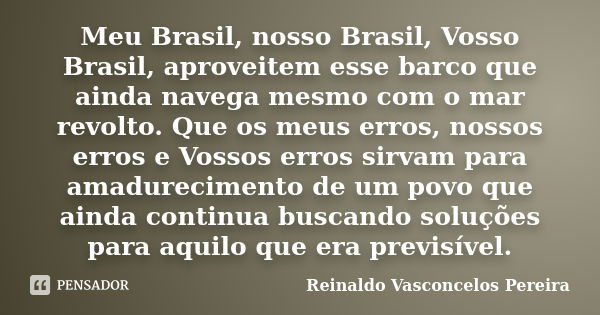 Meu Brasil, nosso Brasil, Vosso Brasil, aproveitem esse barco que ainda navega mesmo com o mar revolto. Que os meus erros, nossos erros e Vossos erros sirvam pa... Frase de Reinaldo Vasconcelos Pereira.