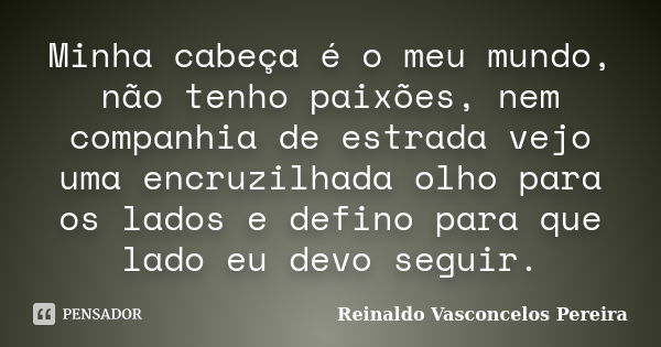 Minha cabeça é o meu mundo, não tenho paixões, nem companhia de estrada vejo uma encruzilhada olho para os lados e defino para que lado eu devo seguir.... Frase de Reinaldo Vasconcelos Pereira.