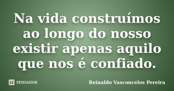 Na vida construímos ao longo do nosso existir apenas aquilo que nos é confiado.... Frase de Reinaldo Vasconcelos Pereira.