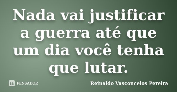 Nada vai justificar a guerra até que um dia você tenha que lutar.... Frase de Reinaldo Vasconcelos Pereira.