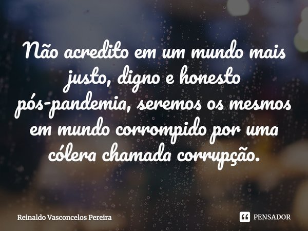 ⁠Não acredito em um mundo mais justo, digno e honesto pós-pandemia, seremos os mesmos em mundo corrompido por uma cólera chamada corrupção.... Frase de Reinaldo Vasconcelos Pereira.