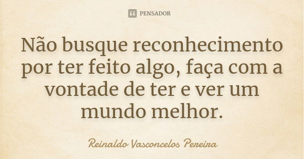 Não busque reconhecimento por ter feito algo, faça com a vontade de ter e ver um mundo melhor.... Frase de Reinaldo Vasconcelos Pereira.