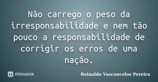 Não carrego o peso da irresponsabilidade e nem tão pouco a responsabilidade de corrigir os erros de uma nação.... Frase de Reinaldo Vasconcelos Pereira.
