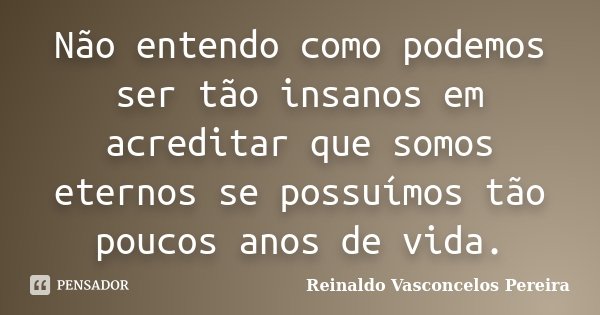 Não entendo como podemos ser tão insanos em acreditar que somos eternos se possuímos tão poucos anos de vida.... Frase de Reinaldo Vasconcelos Pereira.