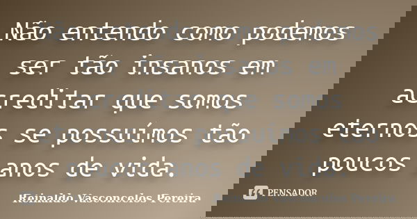 Não entendo como podemos ser tão insanos em acreditar que somos eternos se possuímos tão poucos anos de vida.... Frase de Reinaldo Vasconcelos Pereira.