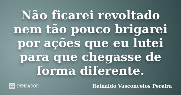 Não ficarei revoltado nem tão pouco brigarei por ações que eu lutei para que chegasse de forma diferente.... Frase de Reinaldo Vasconcelos Pereira.