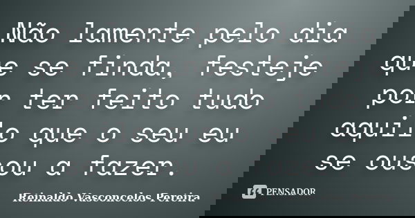 Não lamente pelo dia que se finda, festeje por ter feito tudo aquilo que o seu eu se ousou a fazer.... Frase de Reinaldo Vasconcelos Pereira.