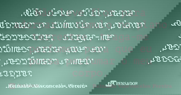 Não leve flor para adornar o túmulo no plano terrestre, traga-me perfumes para que eu possa perfumar o meu corpo.... Frase de Reinaldo Vasconcelos Pereira.