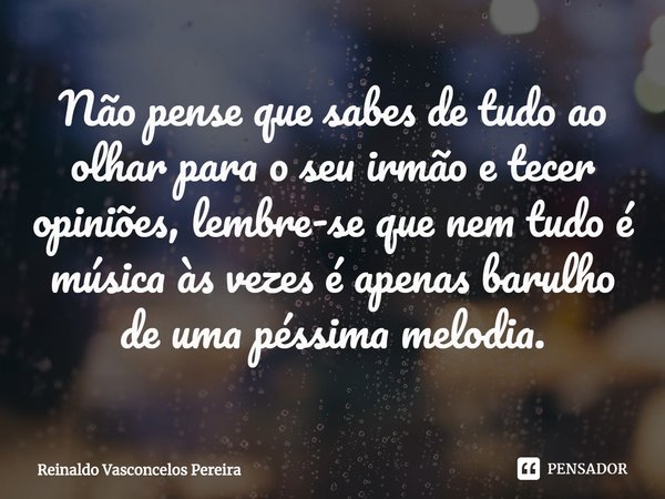 ⁠Não pense que sabes de tudo ao olhar para o seu irmão e tecer opiniões, lembre-se que nem tudo é música às vezes é apenas barulho de uma péssima melodia.... Frase de Reinaldo Vasconcelos Pereira.