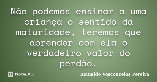 Não podemos ensinar a uma criança o sentido da maturidade, teremos que aprender com ela o verdadeiro valor do perdão.... Frase de Reinaldo Vasconcelos Pereira.