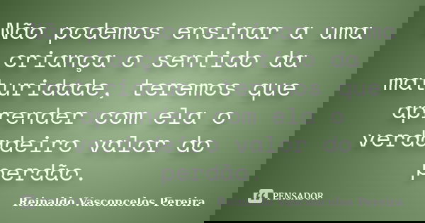 Não podemos ensinar a uma criança o sentido da maturidade, teremos que aprender com ela o verdadeiro valor do perdão.... Frase de Reinaldo Vasconcelos Pereira.