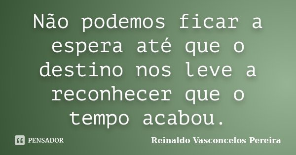 Não podemos ficar a espera até que o destino nos leve a reconhecer que o tempo acabou.... Frase de Reinaldo Vasconcelos Pereira.