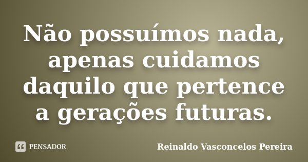 Não possuímos nada, apenas cuidamos daquilo que pertence a gerações futuras.... Frase de Reinaldo Vasconcelos Pereira.