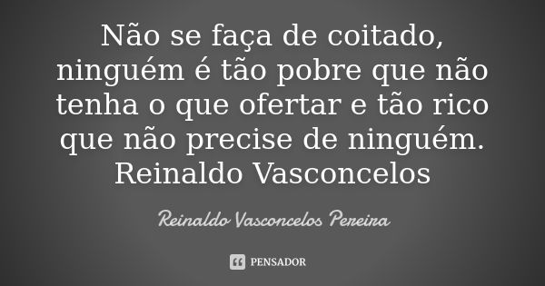 Não se faça de coitado, ninguém é tão pobre que não tenha o que ofertar e tão rico que não precise de ninguém. Reinaldo Vasconcelos... Frase de Reinaldo Vasconcelos Pereira.