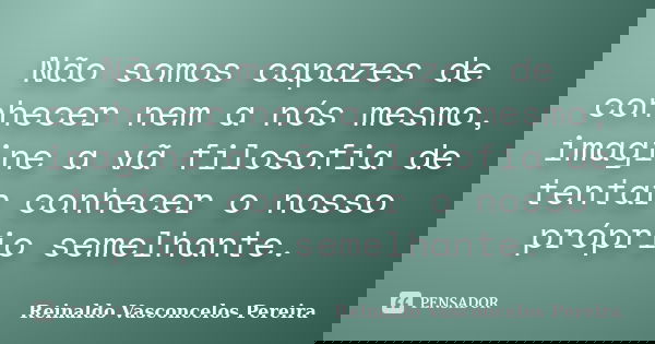 Não somos capazes de conhecer nem a nós mesmo, imagine a vã filosofia de tentar conhecer o nosso próprio semelhante.... Frase de Reinaldo Vasconcelos Pereira.