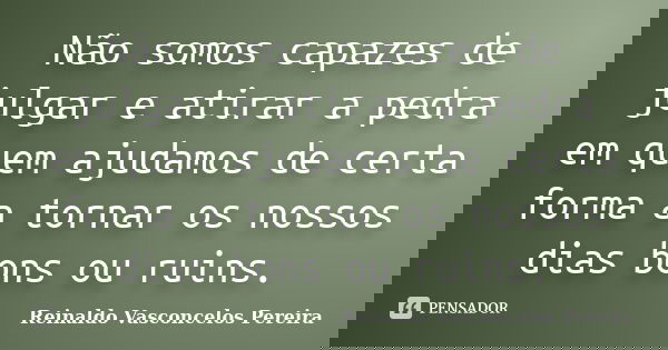 Não somos capazes de julgar e atirar a pedra em quem ajudamos de certa forma a tornar os nossos dias bons ou ruins.... Frase de Reinaldo Vasconcelos Pereira.