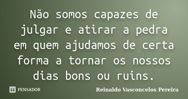 Não somos capazes de julgar e atirar a pedra em quem ajudamos de certa forma a tornar os nossos dias bons ou ruins.... Frase de Reinaldo Vasconcelos Pereira.