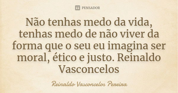 Não tenhas medo da vida, tenhas medo de não viver da forma que o seu eu imagina ser moral, ético e justo. Reinaldo Vasconcelos... Frase de Reinaldo Vasconcelos Pereira.