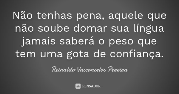 Não tenhas pena, aquele que não soube domar sua língua jamais saberá o peso que tem uma gota de confiança.... Frase de Reinaldo Vasconcelos Pereira.
