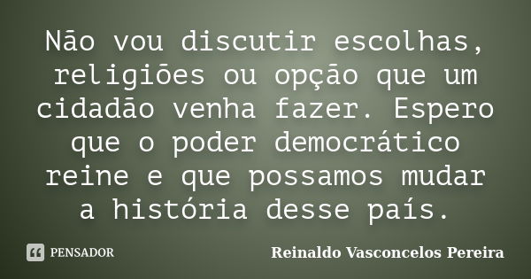 Não vou discutir escolhas, religiões ou opção que um cidadão venha fazer. Espero que o poder democrático reine e que possamos mudar a história desse país.... Frase de Reinaldo Vasconcelos Pereira.