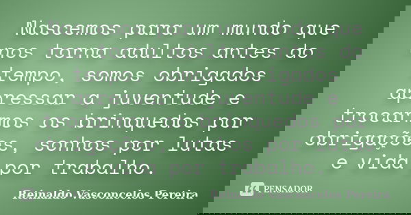 Nascemos para um mundo que nos torna adultos antes do tempo, somos obrigados apressar a juventude e trocarmos os brinquedos por obrigações, sonhos por lutas e v... Frase de Reinaldo Vasconcelos Pereira.