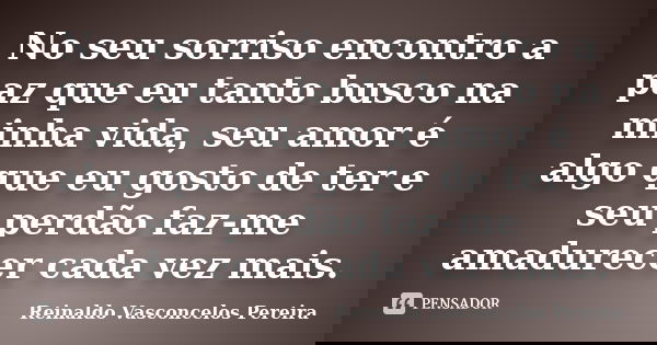 No seu sorriso encontro a paz que eu tanto busco na minha vida, seu amor é algo que eu gosto de ter e seu perdão faz-me amadurecer cada vez mais.... Frase de Reinaldo Vasconcelos Pereira.