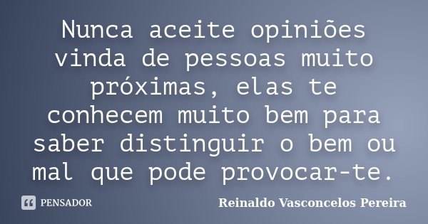 Nunca aceite opiniões vinda de pessoas muito próximas, elas te conhecem muito bem para saber distinguir o bem ou mal que pode provocar-te.... Frase de Reinaldo Vasconcelos Pereira.