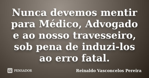 Nunca devemos mentir para Médico, Advogado e ao nosso travesseiro, sob pena de induzi-los ao erro fatal.... Frase de Reinaldo Vasconcelos Pereira.