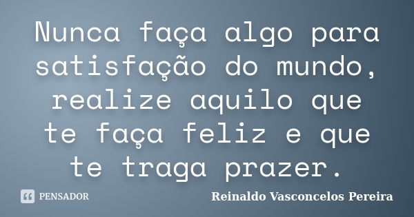 Nunca faça algo para satisfação do mundo, realize aquilo que te faça feliz e que te traga prazer.... Frase de Reinaldo Vasconcelos Pereira.