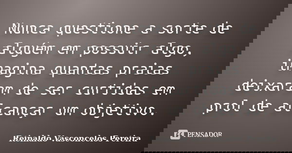 Nunca questione a sorte de alguém em possuir algo, imagina quantas praias deixaram de ser curtidas em prol de alcançar um objetivo.... Frase de Reinaldo Vasconcelos Pereira.