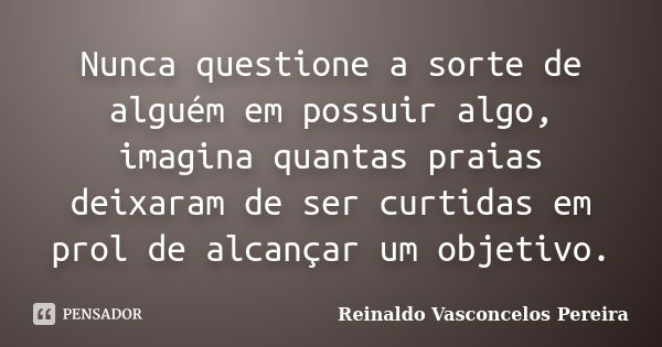 Nunca questione a sorte de alguém em possuir algo, imagina quantas praias deixaram de ser curtidas em prol de alcançar um objetivo.... Frase de Reinaldo Vasconcelos Pereira.