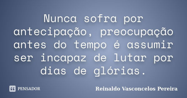 Nunca sofra por antecipação, preocupação antes do tempo é assumir ser incapaz de lutar por dias de glórias.... Frase de Reinaldo Vasconcelos Pereira.