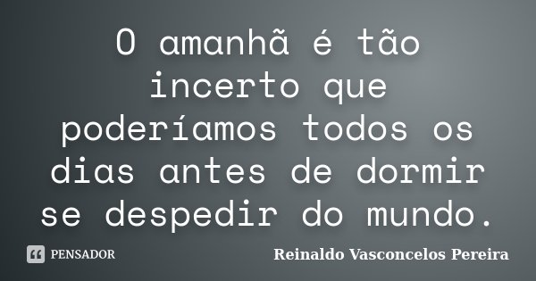 O amanhã é tão incerto que poderíamos todos os dias antes de dormir se despedir do mundo.... Frase de Reinaldo Vasconcelos Pereira.