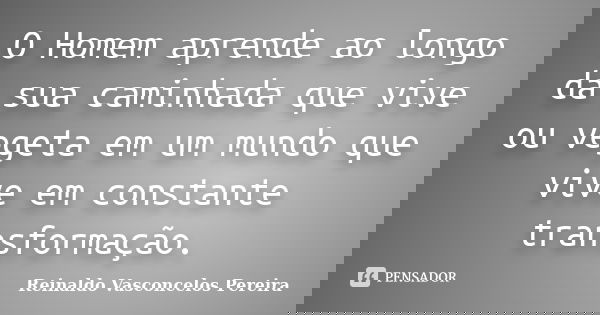 O Homem aprende ao longo da sua caminhada que vive ou vegeta em um mundo que vive em constante transformação.... Frase de Reinaldo Vasconcelos Pereira.