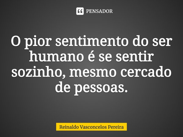 ⁠O pior sentimento do ser humano é se sentir sozinho, mesmo cercado de pessoas.... Frase de Reinaldo Vasconcelos Pereira.