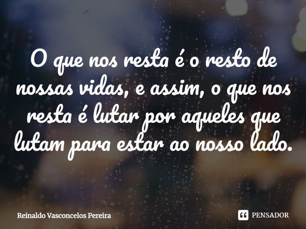 ⁠O que nos resta é o resto de nossas vidas, e assim, o que nos resta é lutar por aqueles que lutam para estar ao nosso lado.... Frase de Reinaldo Vasconcelos Pereira.