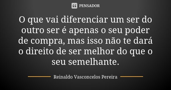 O que vai diferenciar um ser do outro ser é apenas o seu poder de compra, mas isso não te dará o direito de ser melhor do que o seu semelhante.... Frase de Reinaldo Vasconcelos Pereira.
