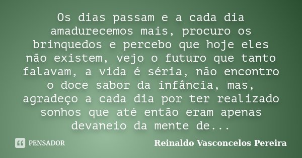 Os dias passam e a cada dia amadurecemos mais, procuro os brinquedos e percebo que hoje eles não existem, vejo o futuro que tanto falavam, a vida é séria, não e... Frase de Reinaldo Vasconcelos Pereira.