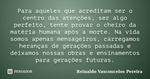 Para aqueles que acreditam ser o centro das atenções, ser algo perfeito, tente provar o cheiro da matéria humana após a morte. Na vida somos apenas mensageiros,... Frase de Reinaldo Vasconcelos Pereira.