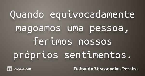 Quando equivocadamente magoamos uma pessoa, ferimos nossos próprios sentimentos.... Frase de Reinaldo Vasconcelos Pereira.