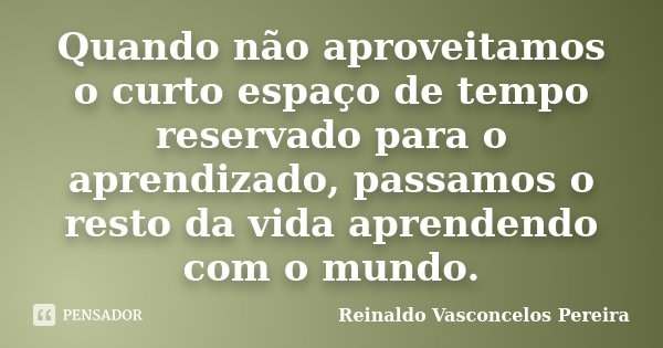 Quando não aproveitamos o curto espaço de tempo reservado para o aprendizado, passamos o resto da vida aprendendo com o mundo.... Frase de Reinaldo Vasconcelos Pereira.