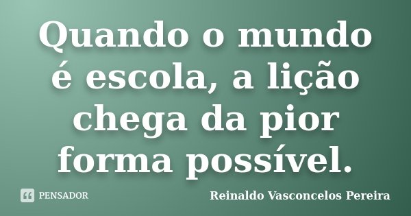 Quando o mundo é escola, a lição chega da pior forma possível.... Frase de Reinaldo Vasconcelos Pereira.