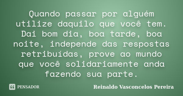 Quando passar por alguém utilize daquilo que você tem. Dai bom dia, boa tarde, boa noite, independe das respostas retribuídas, prove ao mundo que você solidaria... Frase de Reinaldo Vasconcelos Pereira.