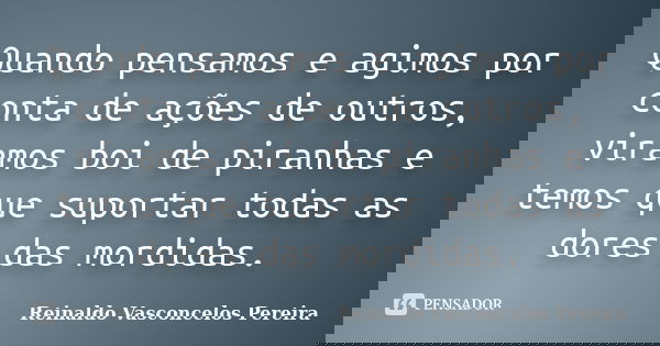 Quando pensamos e agimos por conta de ações de outros, viramos boi de piranhas e temos que suportar todas as dores das mordidas.... Frase de Reinaldo Vasconcelos Pereira.
