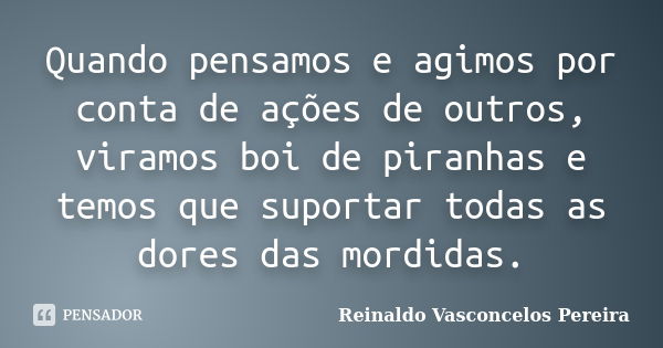 Quando pensamos e agimos por conta de ações de outros, viramos boi de piranhas e temos que suportar todas as dores das mordidas.... Frase de Reinaldo Vasconcelos Pereira.