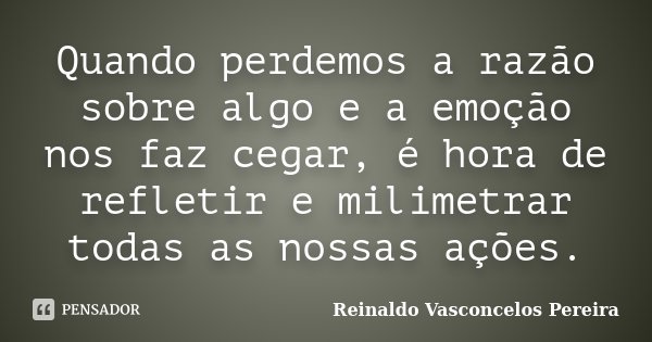 Quando perdemos a razão sobre algo e a emoção nos faz cegar, é hora de refletir e milimetrar todas as nossas ações.... Frase de Reinaldo Vasconcelos Pereira.